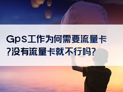 Gps工作为何需要流量卡？没有流量卡就不行吗？