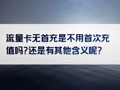 流量卡无首充是不用首次充值吗？还是有其他含义呢？