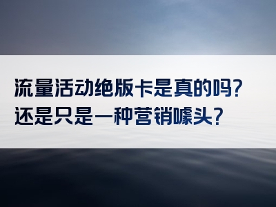 流量活动绝版卡是真的吗？还是只是一种营销噱头？