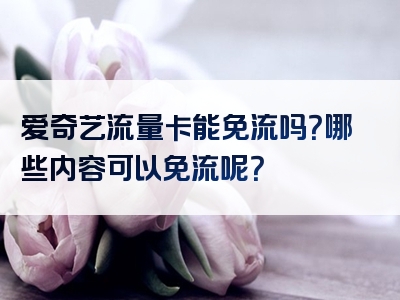 爱奇艺流量卡能免流吗？哪些内容可以免流呢？