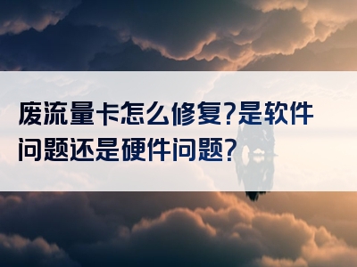 废流量卡怎么修复？是软件问题还是硬件问题？