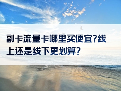 副卡流量卡哪里买便宜？线上还是线下更划算？