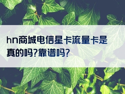 hn商城电信星卡流量卡是真的吗？靠谱吗？