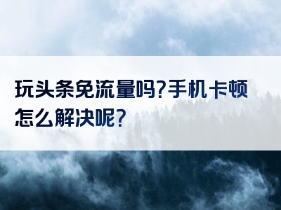 玩头条免流量吗？手机卡顿怎么解决呢？