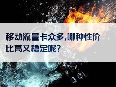 移动流量卡众多，哪种性价比高又稳定呢？