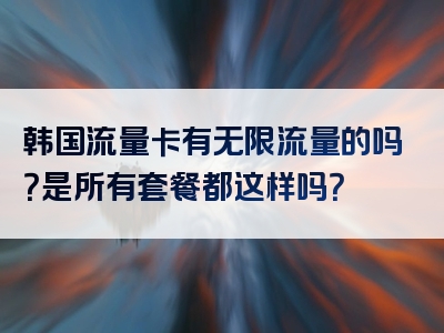 韩国流量卡有无限流量的吗？是所有套餐都这样吗？