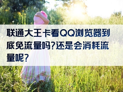 联通大王卡看QQ浏览器到底免流量吗？还是会消耗流量呢？