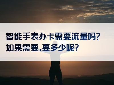 智能手表办卡需要流量吗？如果需要，要多少呢？
