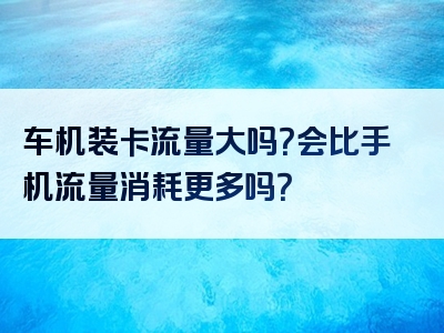 车机装卡流量大吗？会比手机流量消耗更多吗？