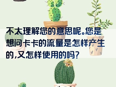 不太理解您的意思呢。您是想问卡卡的流量是怎样产生的，又怎样使用的吗？