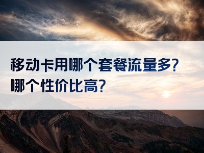 移动卡用哪个套餐流量多？哪个性价比高？