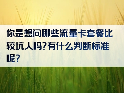 你是想问哪些流量卡套餐比较坑人吗？有什么判断标准呢？