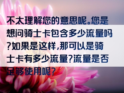 不太理解您的意思呢。您是想问骑士卡包含多少流量吗？如果是这样，那可以是骑士卡有多少流量？流量是否足够使用呢？