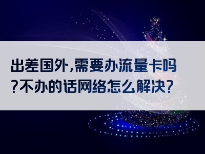 出差国外，需要办流量卡吗？不办的话网络怎么解决？