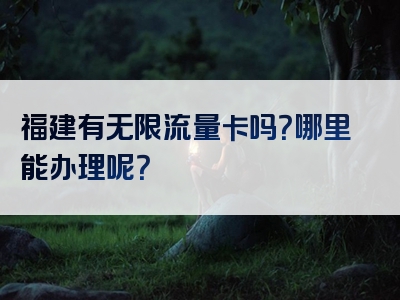 福建有无限流量卡吗？哪里能办理呢？