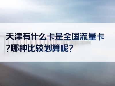 天津有什么卡是全国流量卡？哪种比较划算呢？