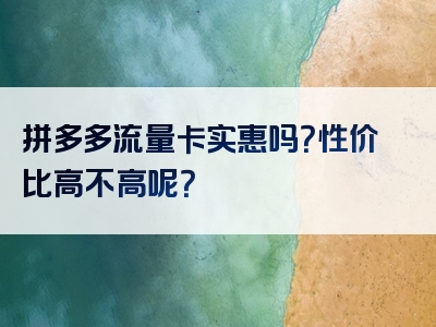 拼多多流量卡实惠吗？性价比高不高呢？
