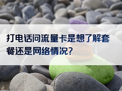 打电话问流量卡是想了解套餐还是网络情况？