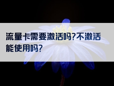 流量卡需要激活吗？不激活能使用吗？