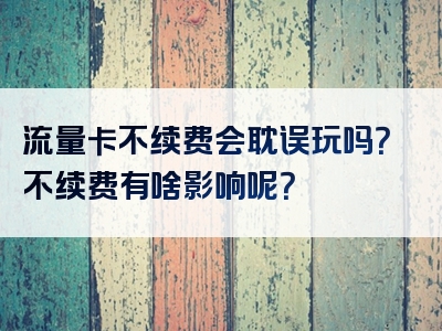 流量卡不续费会耽误玩吗？不续费有啥影响呢？