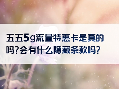 五五5g流量特惠卡是真的吗？会有什么隐藏条款吗？