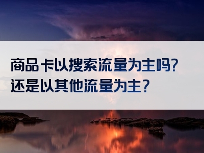 商品卡以搜索流量为主吗？还是以其他流量为主？