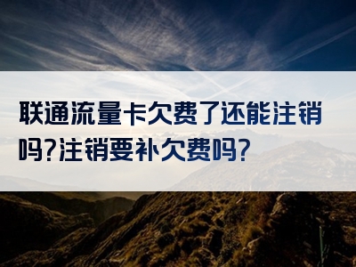 联通流量卡欠费了还能注销吗？注销要补欠费吗？