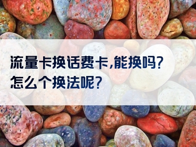 流量卡换话费卡，能换吗？怎么个换法呢？