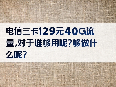 电信三卡129元40G流量，对于谁够用呢？够做什么呢？