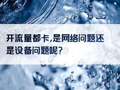 开流量都卡，是网络问题还是设备问题呢？