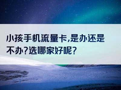 小孩手机流量卡，是办还是不办？选哪家好呢？