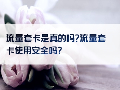 流量套卡是真的吗？流量套卡使用安全吗？