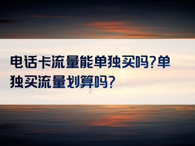 电话卡流量能单独买吗？单独买流量划算吗？