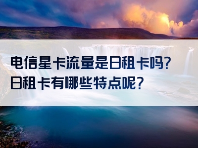 电信星卡流量是日租卡吗？日租卡有哪些特点呢？