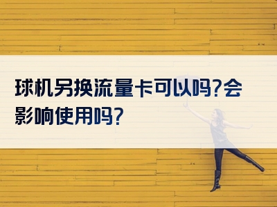 球机另换流量卡可以吗？会影响使用吗？