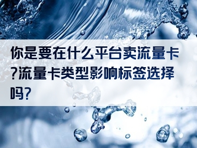 你是要在什么平台卖流量卡？流量卡类型影响标签选择吗？