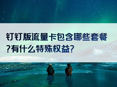 钉钉版流量卡包含哪些套餐？有什么特殊权益？