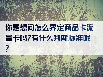 你是想问怎么界定商品卡流量卡吗？有什么判断标准呢？