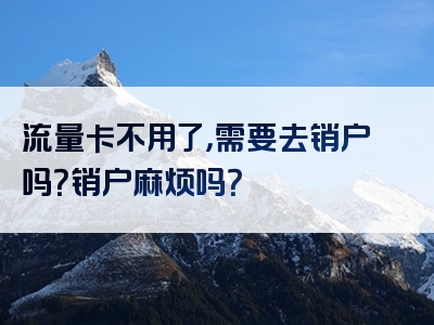 流量卡不用了，需要去销户吗？销户麻烦吗？