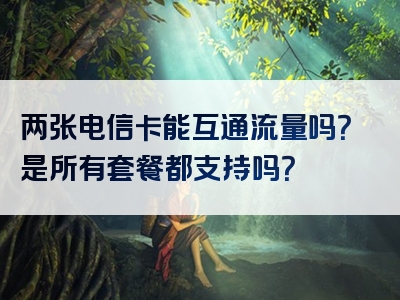 两张电信卡能互通流量吗？是所有套餐都支持吗？