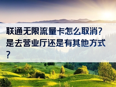 联通无限流量卡怎么取消？是去营业厅还是有其他方式？
