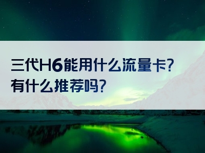 三代H6能用什么流量卡？有什么推荐吗？