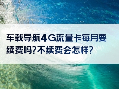 车载导航4G流量卡每月要续费吗？不续费会怎样？