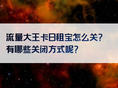 流量大王卡日租宝怎么关？有哪些关闭方式呢？