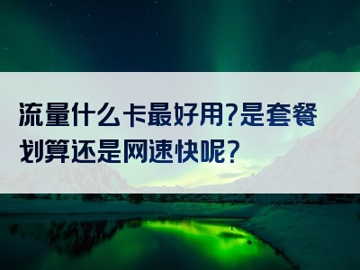 流量什么卡最好用？是套餐划算还是网速快呢？