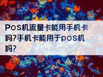 Pos机流量卡能用手机卡吗？手机卡能用于pos机吗？