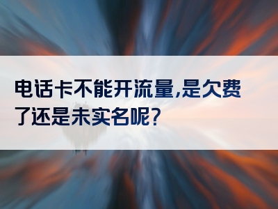电话卡不能开流量，是欠费了还是未实名呢？