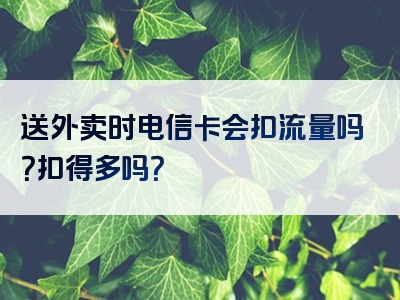 送外卖时电信卡会扣流量吗？扣得多吗？