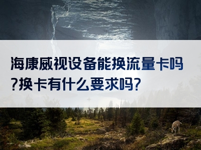 海康威视设备能换流量卡吗？换卡有什么要求吗？