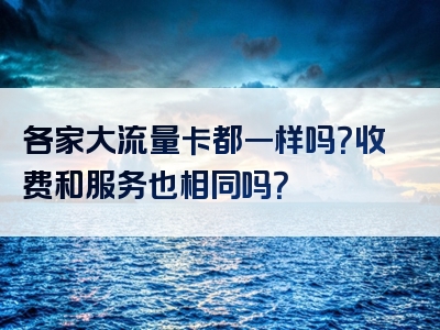 各家大流量卡都一样吗？收费和服务也相同吗？